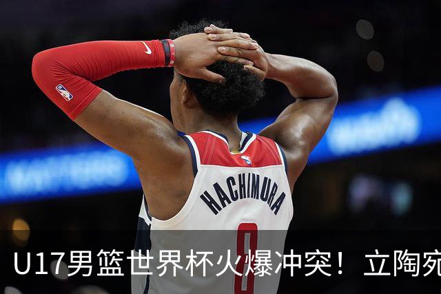 U17男篮世界杯火爆冲突！立陶宛小将怒推张淳智引4人被驱离场